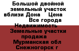 Большой двойной земельный участок вблизи Дона. › Цена ­ 760 000 - Все города Недвижимость » Земельные участки продажа   . Мурманская обл.,Снежногорск г.